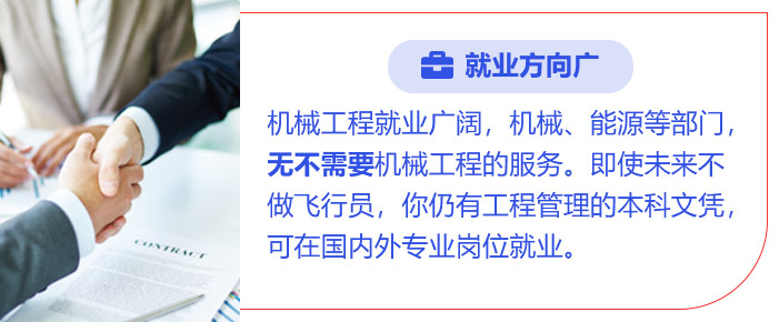 就业方向广:机械工程就业广阔，机械、能源等部门，无不需要机械工程的服务。即使未来不做飞行员，你仍有工程管理的本科文凭，可在国内外专业岗位就业。